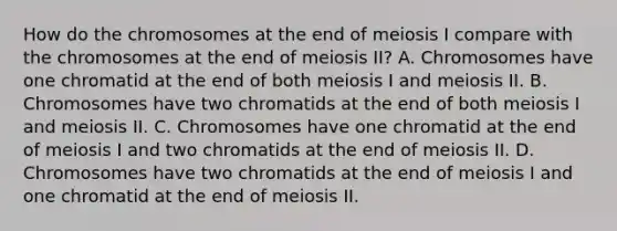 How do the chromosomes at the end of meiosis I compare with the chromosomes at the end of meiosis II? A. Chromosomes have one chromatid at the end of both meiosis I and meiosis II. B. Chromosomes have two chromatids at the end of both meiosis I and meiosis II. C. Chromosomes have one chromatid at the end of meiosis I and two chromatids at the end of meiosis II. D. Chromosomes have two chromatids at the end of meiosis I and one chromatid at the end of meiosis II.