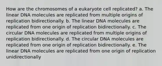 How are the chromosomes of a eukaryote cell replicated? a. The linear DNA molecules are replicated from multiple origins of replication bidirectionally. b. The linear DNA molecules are replicated from one origin of replication bidirectionally. c. The circular DNA molecules are replicated from multiple origins of replication bidirectionally. d. The circular DNA molecules are replicated from one origin of replication bidirectionally. e. The linear DNA molecules are replicated from one origin of replication unidirectionally