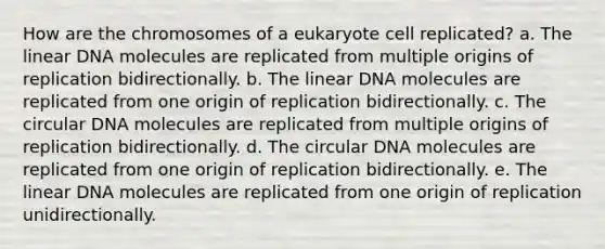 How are the chromosomes of a eukaryote cell replicated? a. The linear DNA molecules are replicated from multiple origins of replication bidirectionally. b. The linear DNA molecules are replicated from one origin of replication bidirectionally. c. The circular DNA molecules are replicated from multiple origins of replication bidirectionally. d. The circular DNA molecules are replicated from one origin of replication bidirectionally. e. The linear DNA molecules are replicated from one origin of replication unidirectionally.