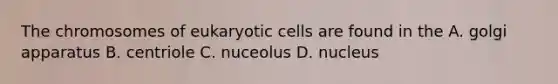 The chromosomes of eukaryotic cells are found in the A. golgi apparatus B. centriole C. nuceolus D. nucleus