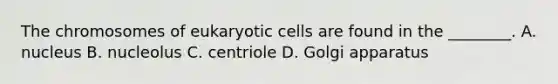 The chromosomes of eukaryotic cells are found in the ________. A. nucleus B. nucleolus C. centriole D. Golgi apparatus