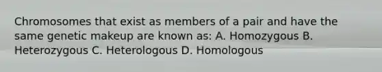 Chromosomes that exist as members of a pair and have the same genetic makeup are known as: A. Homozygous B. Heterozygous C. Heterologous D. Homologous