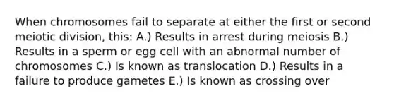 When chromosomes fail to separate at either the first or second meiotic division, this: A.) Results in arrest during meiosis B.) Results in a sperm or egg cell with an abnormal number of chromosomes C.) Is known as translocation D.) Results in a failure to produce gametes E.) Is known as crossing over