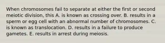 When chromosomes fail to separate at either the first or second meiotic division, this A. is known as crossing over. B. results in a sperm or egg cell with an abnormal number of chromosomes. C. is known as translocation. D. results in a failure to produce gametes. E. results in arrest during meiosis.