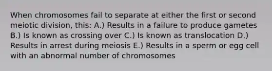 When chromosomes fail to separate at either the first or second meiotic division, this: A.) Results in a failure to produce gametes B.) Is known as crossing over C.) Is known as translocation D.) Results in arrest during meiosis E.) Results in a sperm or egg cell with an abnormal number of chromosomes