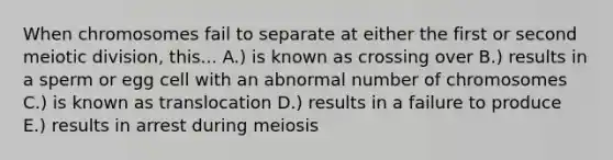 When chromosomes fail to separate at either the first or second meiotic division, this... A.) is known as crossing over B.) results in a sperm or egg cell with an abnormal number of chromosomes C.) is known as translocation D.) results in a failure to produce E.) results in arrest during meiosis