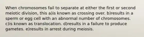 When chromosomes fail to separate at either the first or second meiotic division, this a)is known as crossing over. b)results in a sperm or egg cell with an abnormal number of chromosomes. c)is known as translocation. d)results in a failure to produce gametes. e)results in arrest during meiosis.