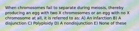 When chromosomes fail to separate during meiosis, thereby producing an egg with two X chromosomes or an egg with no X chromosome at all, it is referred to as: A) An infarction B) A disjunction C) Polyploidy D) A nondisjunction E) None of these