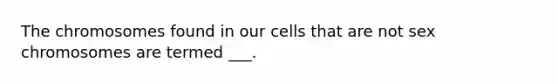 The chromosomes found in our cells that are not sex chromosomes are termed ___.