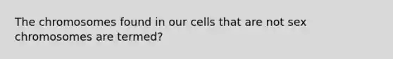 The chromosomes found in our cells that are not sex chromosomes are termed?