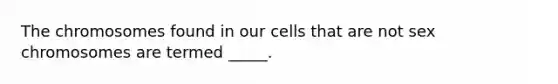 The chromosomes found in our cells that are not sex chromosomes are termed _____.