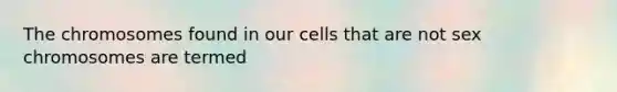 The chromosomes found in our cells that are not sex chromosomes are termed