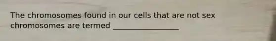 The chromosomes found in our cells that are not sex chromosomes are termed _________________