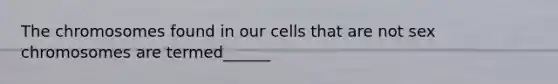 The chromosomes found in our cells that are not sex chromosomes are termed______