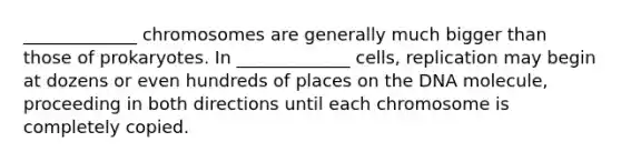 _____________ chromosomes are generally much bigger than those of prokaryotes. In _____________ cells, replication may begin at dozens or even hundreds of places on the DNA molecule, proceeding in both directions until each chromosome is completely copied.