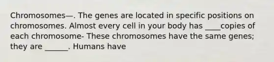 Chromosomes—. The genes are located in specific positions on chromosomes. Almost every cell in your body has ____copies of each chromosome- These chromosomes have the same genes; they are ______. Humans have