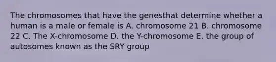 The chromosomes that have the genesthat determine whether a human is a male or female is A. chromosome 21 B. chromosome 22 C. The X-chromosome D. the Y-chromosome E. the group of autosomes known as the SRY group