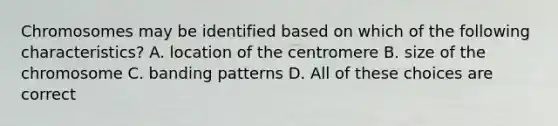 Chromosomes may be identified based on which of the following characteristics? A. location of the centromere B. size of the chromosome C. banding patterns D. All of these choices are correct