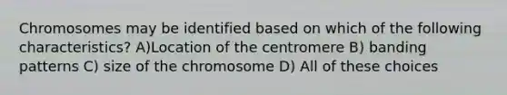 Chromosomes may be identified based on which of the following characteristics? A)Location of the centromere B) banding patterns C) size of the chromosome D) All of these choices