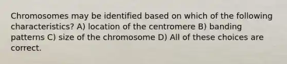 Chromosomes may be identified based on which of the following characteristics? A) location of the centromere B) banding patterns C) size of the chromosome D) All of these choices are correct.