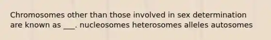 Chromosomes other than those involved in sex determination are known as ___. nucleosomes heterosomes alleles autosomes