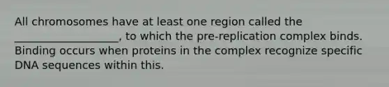 All chromosomes have at least one region called the ___________________, to which the pre-replication complex binds. Binding occurs when proteins in the complex recognize specific DNA sequences within this.