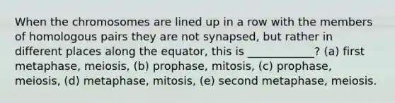 When the chromosomes are lined up in a row with the members of homologous pairs they are not synapsed, but rather in different places along the equator, this is ____________? (a) first metaphase, meiosis, (b) prophase, mitosis, (c) prophase, meiosis, (d) metaphase, mitosis, (e) second metaphase, meiosis.