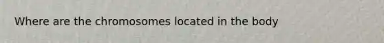 Where are the chromosomes located in the body