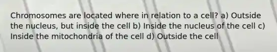 Chromosomes are located where in relation to a cell? a) Outside the nucleus, but inside the cell b) Inside the nucleus of the cell c) Inside the mitochondria of the cell d) Outside the cell