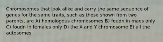 Chromosomes that look alike and carry the same sequence of genes for the same traits, such as these shown from two parents, are A) homologous chromosomes B) foudn in maes only C) foudn in females only D) the X and Y chromosome E) all the autosomes