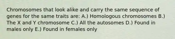 Chromosomes that look alike and carry the same sequence of genes for the same traits are: A.) Homologous chromosomes B.) The X and Y chromosome C.) All the autosomes D.) Found in males only E.) Found in females only