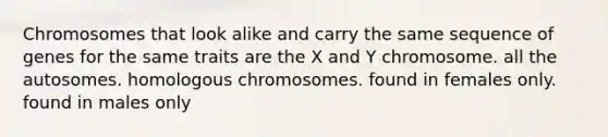 Chromosomes that look alike and carry the same sequence of genes for the same traits are the X and Y chromosome. all the autosomes. homologous chromosomes. found in females only. found in males only