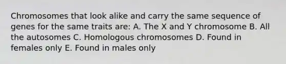 Chromosomes that look alike and carry the same sequence of genes for the same traits are: A. The X and Y chromosome B. All the autosomes C. Homologous chromosomes D. Found in females only E. Found in males only