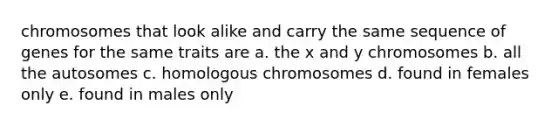 chromosomes that look alike and carry the same sequence of genes for the same traits are a. the x and y chromosomes b. all the autosomes c. homologous chromosomes d. found in females only e. found in males only