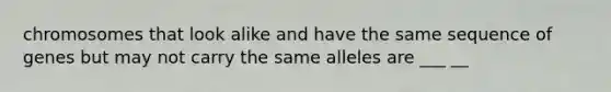 chromosomes that look alike and have the same sequence of genes but may not carry the same alleles are ___ __