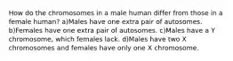 How do the chromosomes in a male human differ from those in a female human? a)Males have one extra pair of autosomes. b)Females have one extra pair of autosomes. c)Males have a Y chromosome, which females lack. d)Males have two X chromosomes and females have only one X chromosome.