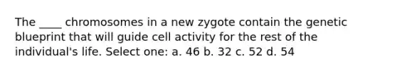 The ____ chromosomes in a new zygote contain the genetic blueprint that will guide cell activity for the rest of the individual's life. Select one: a. 46 b. 32 c. 52 d. 54