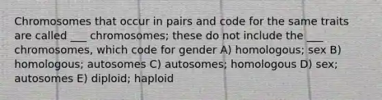 Chromosomes that occur in pairs and code for the same traits are called ___ chromosomes; these do not include the ___ chromosomes, which code for gender A) homologous; sex B) homologous; autosomes C) autosomes; homologous D) sex; autosomes E) diploid; haploid