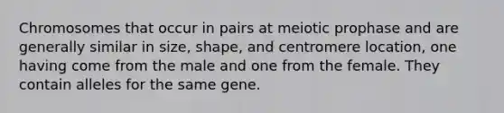 Chromosomes that occur in pairs at meiotic prophase and are generally similar in size, shape, and centromere location, one having come from the male and one from the female. They contain alleles for the same gene.