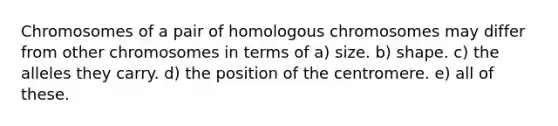 Chromosomes of a pair of homologous chromosomes may differ from other chromosomes in terms of a) size. b) shape. c) the alleles they carry. d) the position of the centromere. e) all of these.