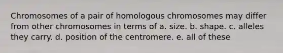 Chromosomes of a pair of homologous chromosomes may differ from other chromosomes in terms of a. size. b. shape. c. alleles they carry. d. position of the centromere. e. all of these