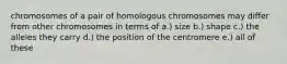 chromosomes of a pair of homologous chromosomes may differ from other chromosomes in terms of a.) size b.) shape c.) the alleles they carry d.) the position of the centromere e.) all of these