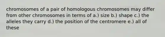 chromosomes of a pair of homologous chromosomes may differ from other chromosomes in terms of a.) size b.) shape c.) the alleles they carry d.) the position of the centromere e.) all of these