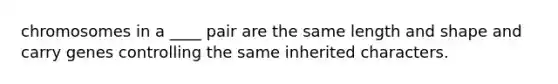 chromosomes in a ____ pair are the same length and shape and carry genes controlling the same inherited characters.