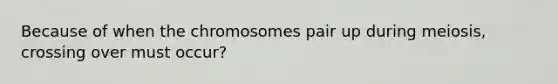 Because of when the chromosomes pair up during meiosis, crossing over must occur?