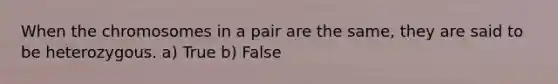 When the chromosomes in a pair are the same, they are said to be heterozygous. a) True b) False