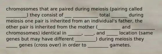 chromosomes that are paired during meiosis (pairing called _________) they consist of ___ ___________ total _______ during meiosis one pair is inherited from an individual's father, the other pair is inherited from the mother (__________ and __________ chromosomes) identical in ______, ____, and _____ location (same genes but may have different _________) during meiosis they _____ genes (cross over) in order to _________ gametes.