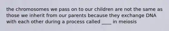 the chromosomes we pass on to our children are not the same as those we inherit from our parents because they exchange DNA with each other during a process called ____ in meiosis