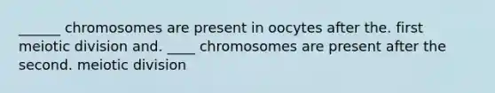 ______ chromosomes are present in oocytes after the. first meiotic division and. ____ chromosomes are present after the second. meiotic division