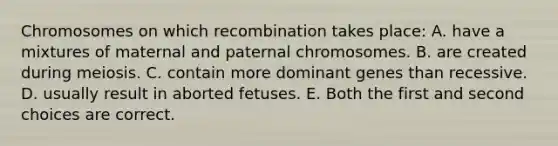 Chromosomes on which recombination takes place: A. have a mixtures of maternal and paternal chromosomes. B. are created during meiosis. C. contain more dominant genes than recessive. D. usually result in aborted fetuses. E. Both the first and second choices are correct.